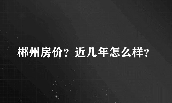 郴州房价?近几年怎么样?