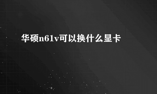 华硕n61v可以换什么显卡