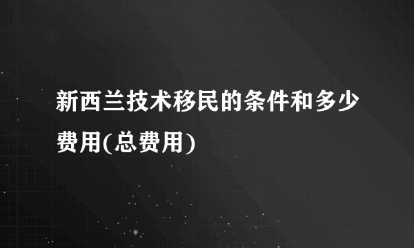 新西兰技术移民的条件和多少费用(总费用)
