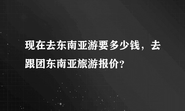 现在去东南亚游要多少钱，去跟团东南亚旅游报价？