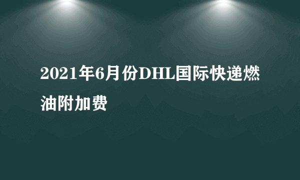 2021年6月份DHL国际快递燃油附加费