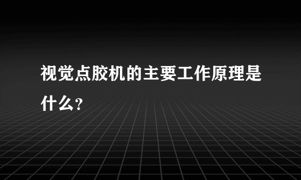 视觉点胶机的主要工作原理是什么？