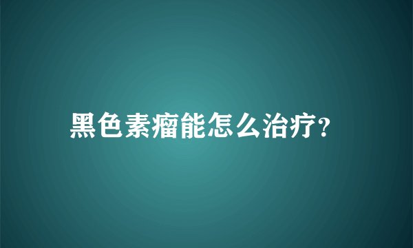 黑色素瘤能怎么治疗？