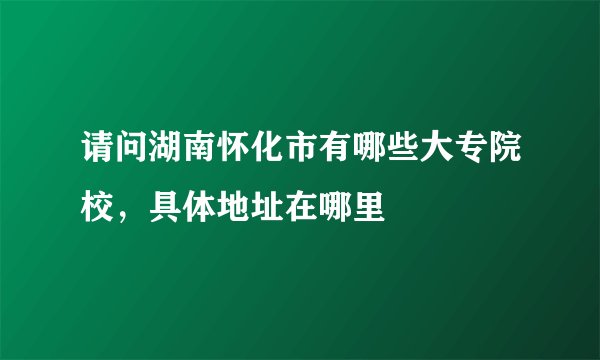 请问湖南怀化市有哪些大专院校，具体地址在哪里