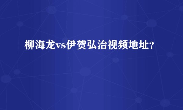 柳海龙vs伊贺弘治视频地址？