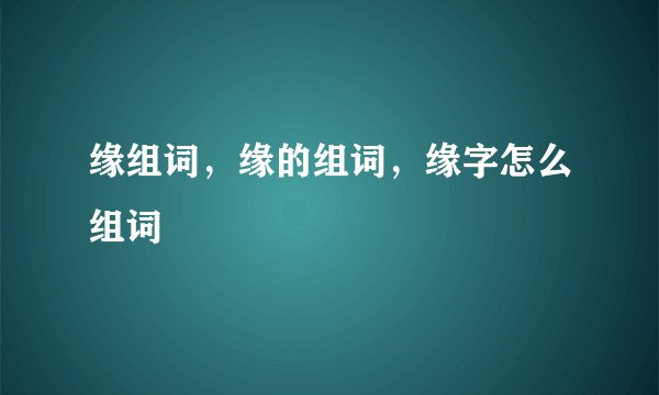 缘组词，缘的组词，缘字怎么组词