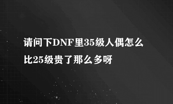 请问下DNF里35级人偶怎么比25级贵了那么多呀