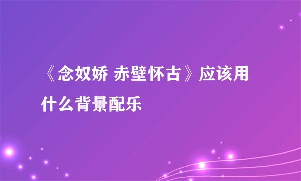 《念奴娇 赤壁怀古》应该用什么背景配乐