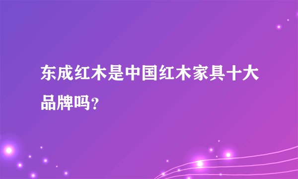 东成红木是中国红木家具十大品牌吗?