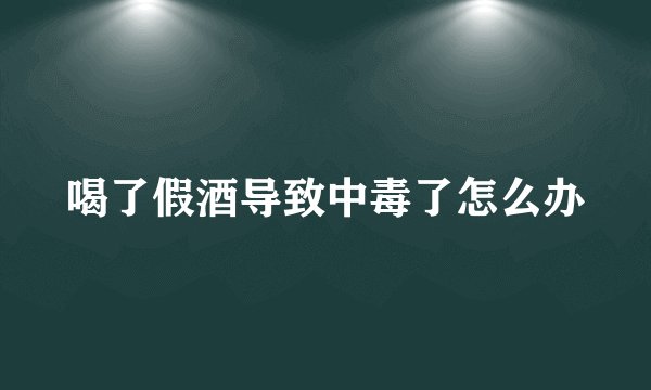 喝了假酒导致中毒了怎么办