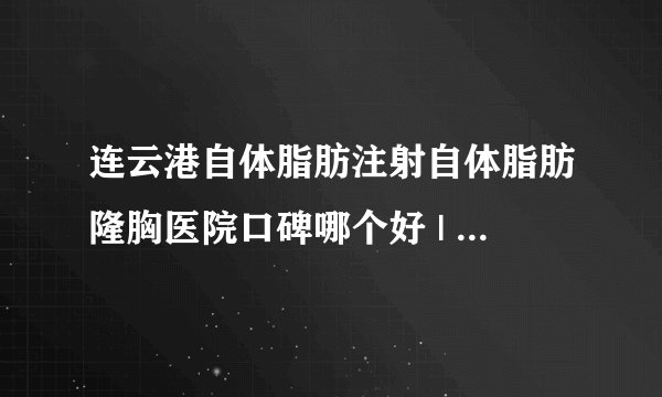 连云港自体脂肪注射自体脂肪隆胸医院口碑哪个好 | 价格如何_自体丰胸多少钱;一般用什么？