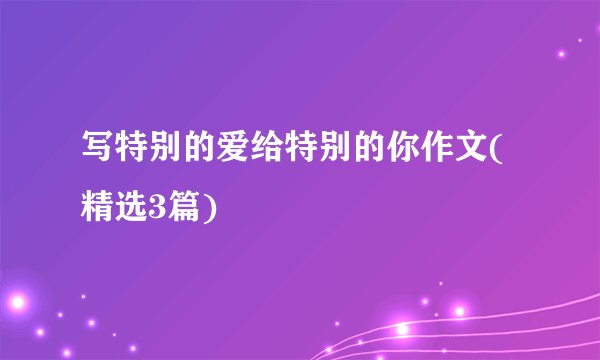 写特别的爱给特别的你作文(精选3篇)