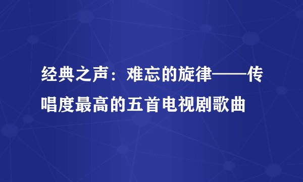 经典之声：难忘的旋律——传唱度最高的五首电视剧歌曲