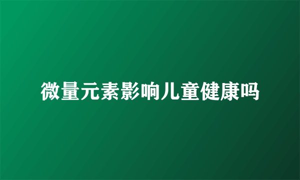 微量元素影响儿童健康吗