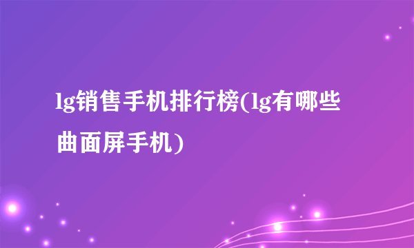 lg销售手机排行榜(lg有哪些曲面屏手机)