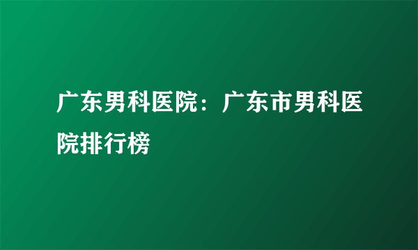 广东男科医院：广东市男科医院排行榜