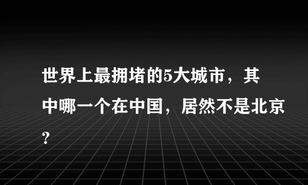 世界上最拥堵的5大城市,其中哪一个在中国,居然不是北京?