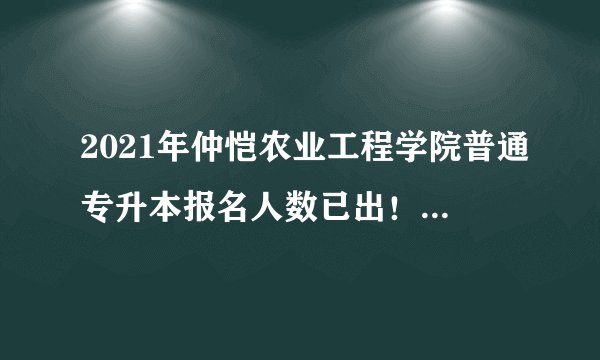 2021年仲恺农业工程学院普通专升本报名人数已出！预计招1300人！