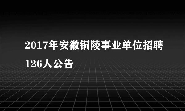 2017年安徽铜陵事业单位招聘126人公告