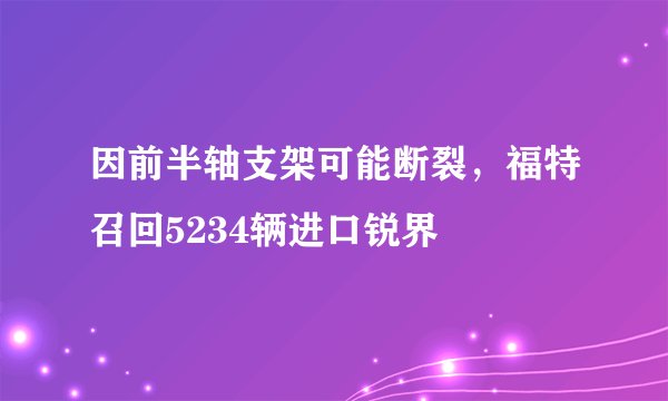 因前半轴支架可能断裂，福特召回5234辆进口锐界
