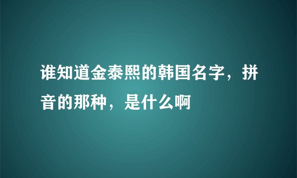 谁知道金泰熙的韩国名字，拼音的那种，是什么啊