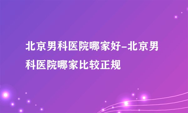 北京男科医院哪家好-北京男科医院哪家比较正规