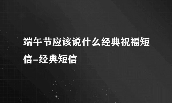 端午节应该说什么经典祝福短信-经典短信