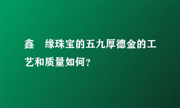 鑫囍缘珠宝的五九厚德金的工艺和质量如何?