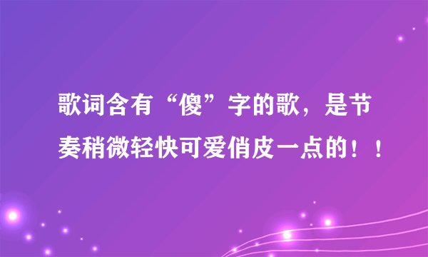 歌词含有“傻”字的歌，是节奏稍微轻快可爱俏皮一点的！！