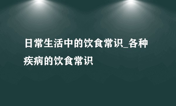 日常生活中的饮食常识_各种疾病的饮食常识
