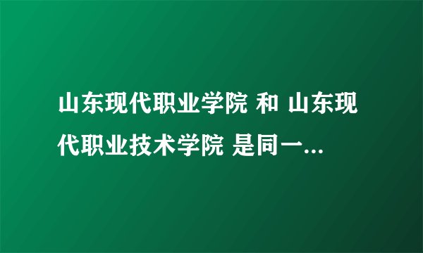 山东现代职业学院 和 山东现代职业技术学院 是同一个学校吗