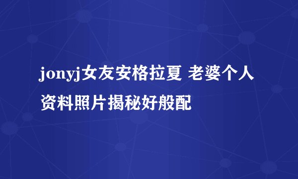 jonyj女友安格拉夏 老婆个人资料照片揭秘好般配