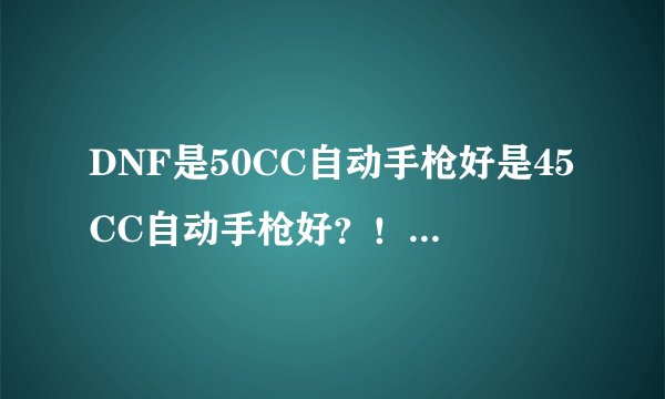 DNF是50CC自动手枪好是45CC自动手枪好？！大佬说下，好的追加，！