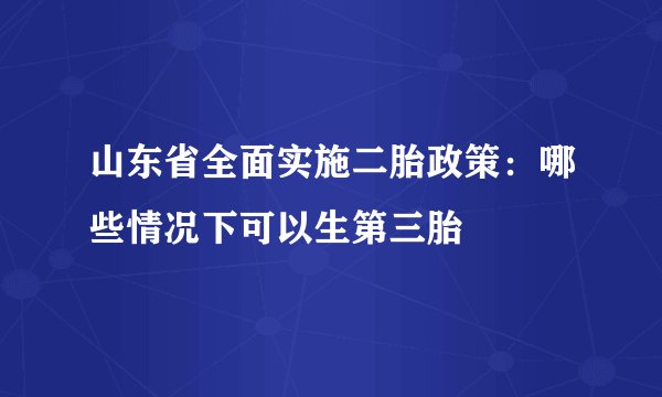 山东省全面实施二胎政策：哪些情况下可以生第三胎