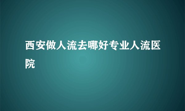 西安做人流去哪好专业人流医院