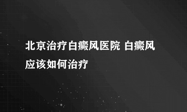 北京治疗白癜风医院 白癜风应该如何治疗