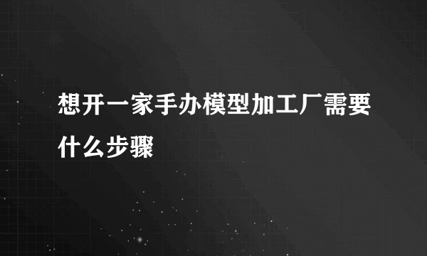 想开一家手办模型加工厂需要什么步骤
