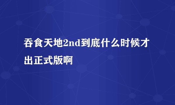 吞食天地2nd到底什么时候才出正式版啊