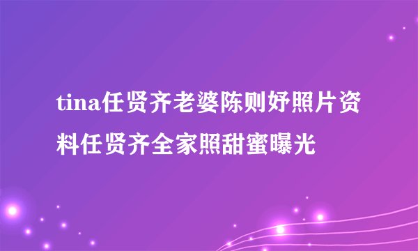 tina任贤齐老婆陈则妤照片资料任贤齐全家照甜蜜曝光