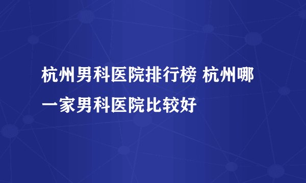 杭州男科医院排行榜 杭州哪一家男科医院比较好