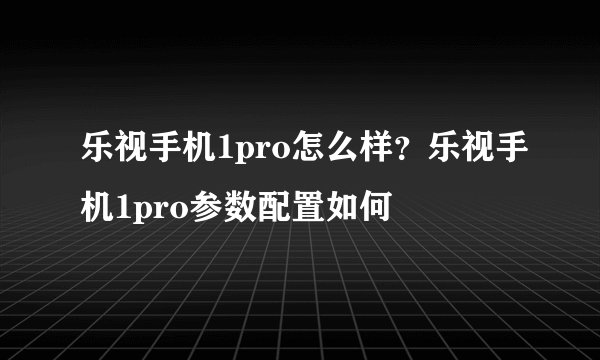 乐视手机1pro怎么样?乐视手机1pro参数配置如何