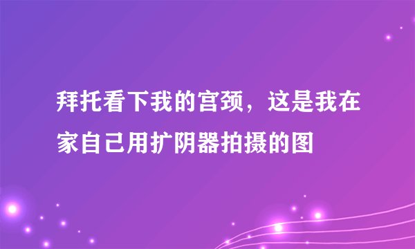 拜托看下我的宫颈，这是我在家自己用扩阴器拍摄的图