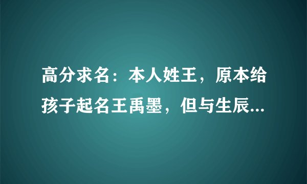 高分求名：本人姓王，原本给孩子起名王禹墨，但与生辰八字不合，孩子生辰八字是：壬辰 甲辰 丁未 戊申