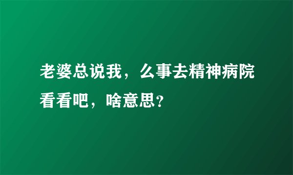 老婆总说我，么事去精神病院看看吧，啥意思？
