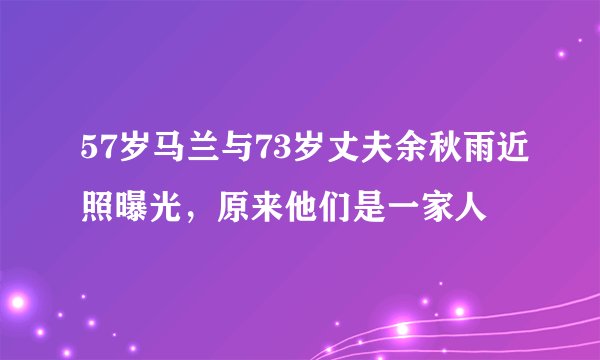 57岁马兰与73岁丈夫余秋雨近照曝光，原来他们是一家人