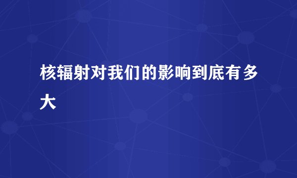 核辐射对我们的影响到底有多大