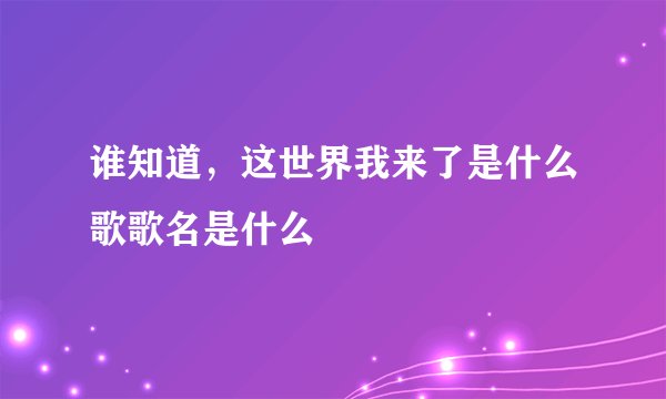 谁知道，这世界我来了是什么歌歌名是什么