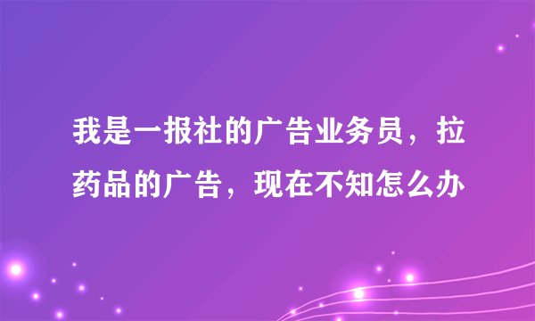 我是一报社的广告业务员，拉药品的广告，现在不知怎么办