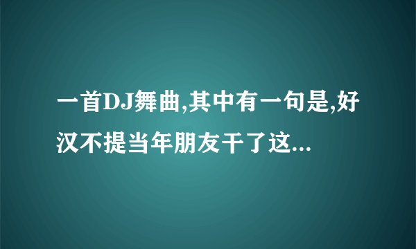 一首DJ舞曲,其中有一句是,好汉不提当年朋友干了这杯酒最珍贵叫什么名字