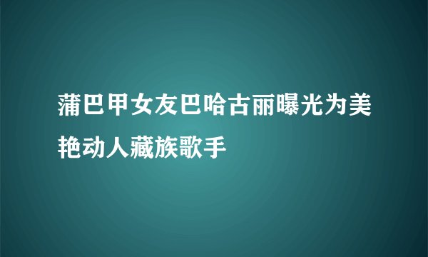 蒲巴甲女友巴哈古丽曝光为美艳动人藏族歌手
